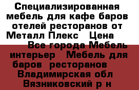 Специализированная мебель для кафе,баров,отелей,ресторанов от Металл Плекс › Цена ­ 5 000 - Все города Мебель, интерьер » Мебель для баров, ресторанов   . Владимирская обл.,Вязниковский р-н